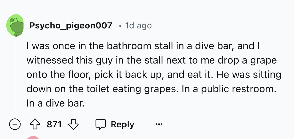 number - Psycho_pigeon007 1d ago . I was once in the bathroom stall in a dive bar, and I witnessed this guy in the stall next to me drop a grape onto the floor, pick it back up, and eat it. He was sitting down on the toilet eating grapes. In a public rest